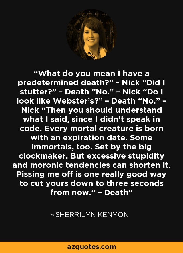 What do you mean I have a predetermined death?” – Nick “Did I stutter?” – Death “No.” – Nick “Do I look like Webster’s?” – Death “No.” – Nick “Then you should understand what I said, since I didn’t speak in code. Every mortal creature is born with an expiration date. Some immortals, too. Set by the big clockmaker. But excessive stupidity and moronic tendencies can shorten it. Pissing me off is one really good way to cut yours down to three seconds from now.” – Death - Sherrilyn Kenyon