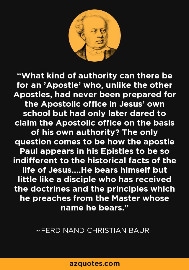 What kind of authority can there be for an 'Apostle' who, unlike the other Apostles, had never been prepared for the Apostolic office in Jesus' own school but had only later dared to claim the Apostolic office on the basis of his own authority? The only question comes to be how the apostle Paul appears in his Epistles to be so indifferent to the historical facts of the life of Jesus....He bears himself but little like a disciple who has received the doctrines and the principles which he preaches from the Master whose name he bears. - Ferdinand Christian Baur