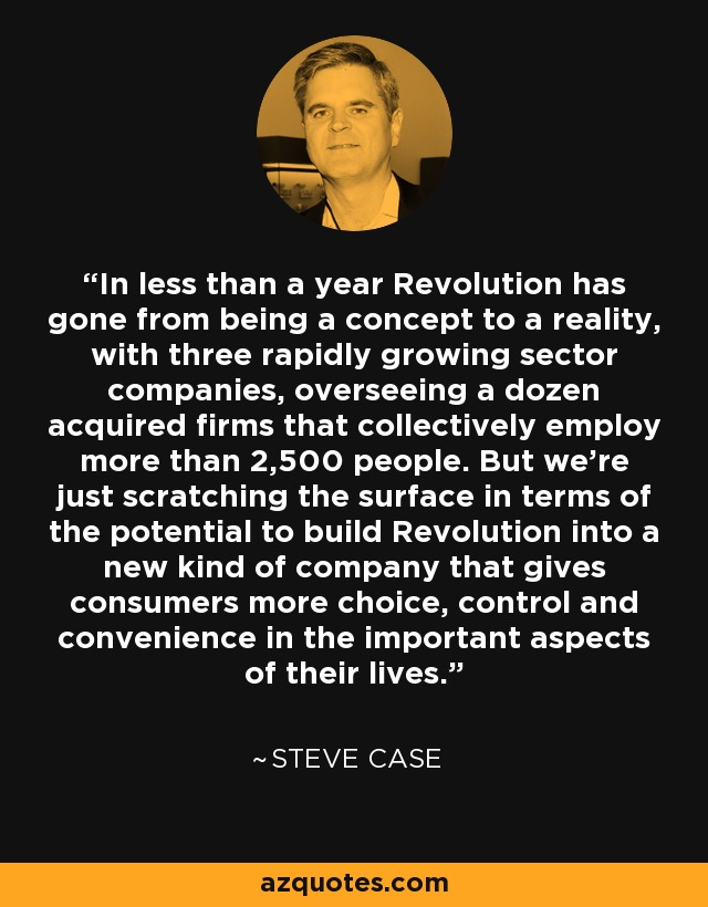 In less than a year Revolution has gone from being a concept to a reality, with three rapidly growing sector companies, overseeing a dozen acquired firms that collectively employ more than 2,500 people. But we're just scratching the surface in terms of the potential to build Revolution into a new kind of company that gives consumers more choice, control and convenience in the important aspects of their lives. - Steve Case