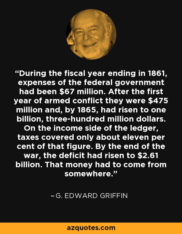 During the fiscal year ending in 1861, expenses of the federal government had been $67 million. After the first year of armed conflict they were $475 million and, by 1865, had risen to one billion, three-hundred million dollars. On the income side of the ledger, taxes covered only about eleven per cent of that figure. By the end of the war, the deficit had risen to $2.61 billion. That money had to come from somewhere. - G. Edward Griffin
