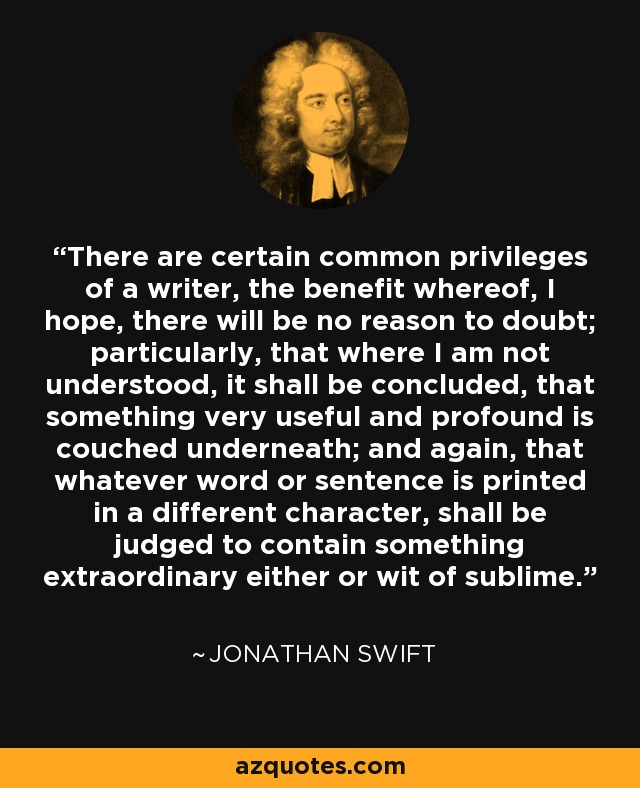 There are certain common privileges of a writer, the benefit whereof, I hope, there will be no reason to doubt; particularly, that where I am not understood, it shall be concluded, that something very useful and profound is couched underneath; and again, that whatever word or sentence is printed in a different character, shall be judged to contain something extraordinary either or wit of sublime. - Jonathan Swift