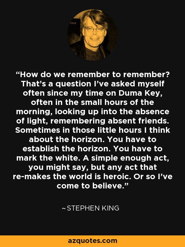 How do we remember to remember? That's a question I've asked myself often since my time on Duma Key, often in the small hours of the morning, looking up into the absence of light, remembering absent friends. Sometimes in those little hours I think about the horizon. You have to establish the horizon. You have to mark the white. A simple enough act, you might say, but any act that re-makes the world is heroic. Or so I've come to believe. - Stephen King