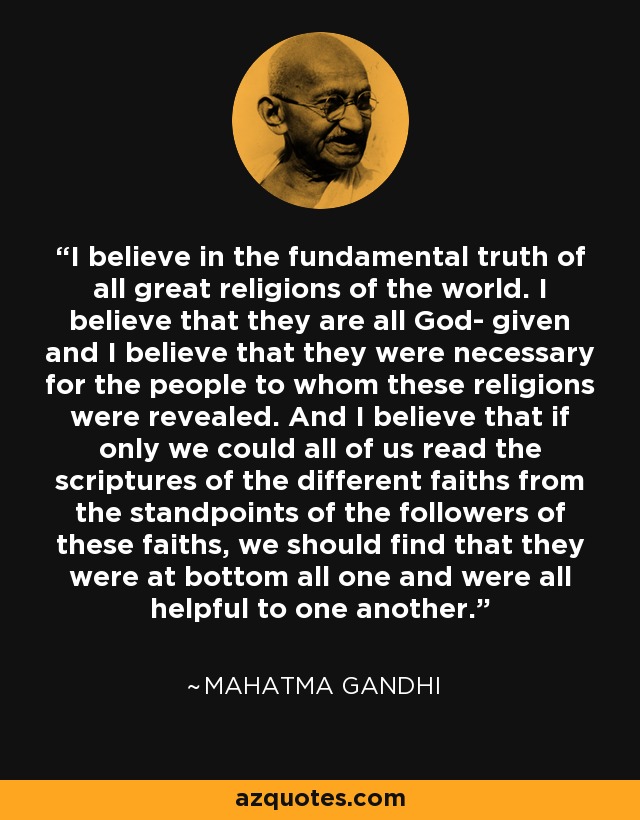I believe in the fundamental truth of all great religions of the world. I believe that they are all God- given and I believe that they were necessary for the people to whom these religions were revealed. And I believe that if only we could all of us read the scriptures of the different faiths from the standpoints of the followers of these faiths, we should find that they were at bottom all one and were all helpful to one another. - Mahatma Gandhi