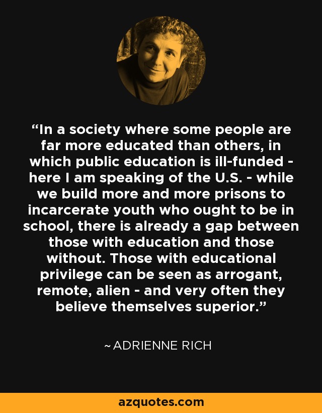 In a society where some people are far more educated than others, in which public education is ill-funded - here I am speaking of the U.S. - while we build more and more prisons to incarcerate youth who ought to be in school, there is already a gap between those with education and those without. Those with educational privilege can be seen as arrogant, remote, alien - and very often they believe themselves superior. - Adrienne Rich