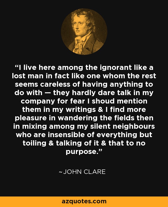 I live here among the ignorant like a lost man in fact like one whom the rest seems careless of having anything to do with — they hardly dare talk in my company for fear I shoud mention them in my writings & I find more pleasure in wandering the fields then in mixing among my silent neighbours who are insensible of everything but toiling & talking of it & that to no purpose. - John Clare