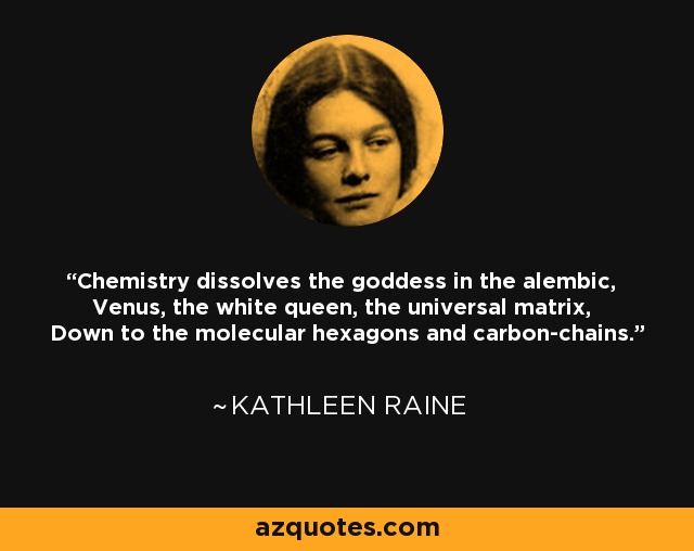 Chemistry dissolves the goddess in the alembic, Venus, the white queen, the universal matrix, Down to the molecular hexagons and carbon-chains. - Kathleen Raine