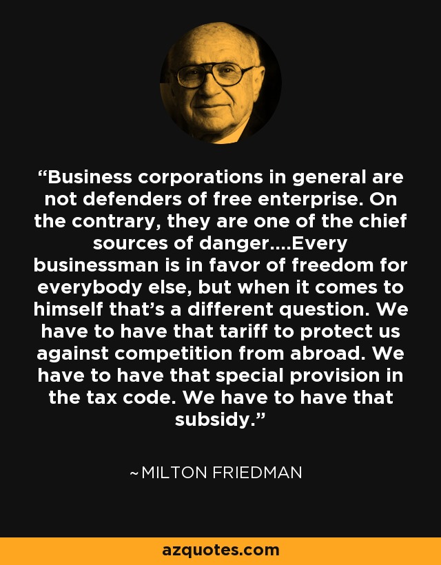 Business corporations in general are not defenders of free enterprise. On the contrary, they are one of the chief sources of danger....Every businessman is in favor of freedom for everybody else, but when it comes to himself that's a different question. We have to have that tariff to protect us against competition from abroad. We have to have that special provision in the tax code. We have to have that subsidy. - Milton Friedman