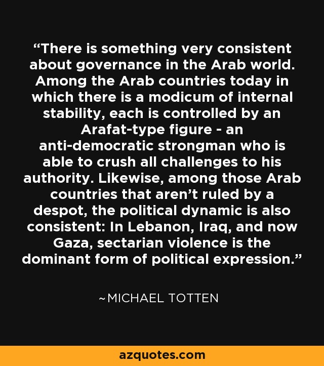 There is something very consistent about governance in the Arab world. Among the Arab countries today in which there is a modicum of internal stability, each is controlled by an Arafat-type figure - an anti-democratic strongman who is able to crush all challenges to his authority. Likewise, among those Arab countries that aren't ruled by a despot, the political dynamic is also consistent: In Lebanon, Iraq, and now Gaza, sectarian violence is the dominant form of political expression. - Michael Totten