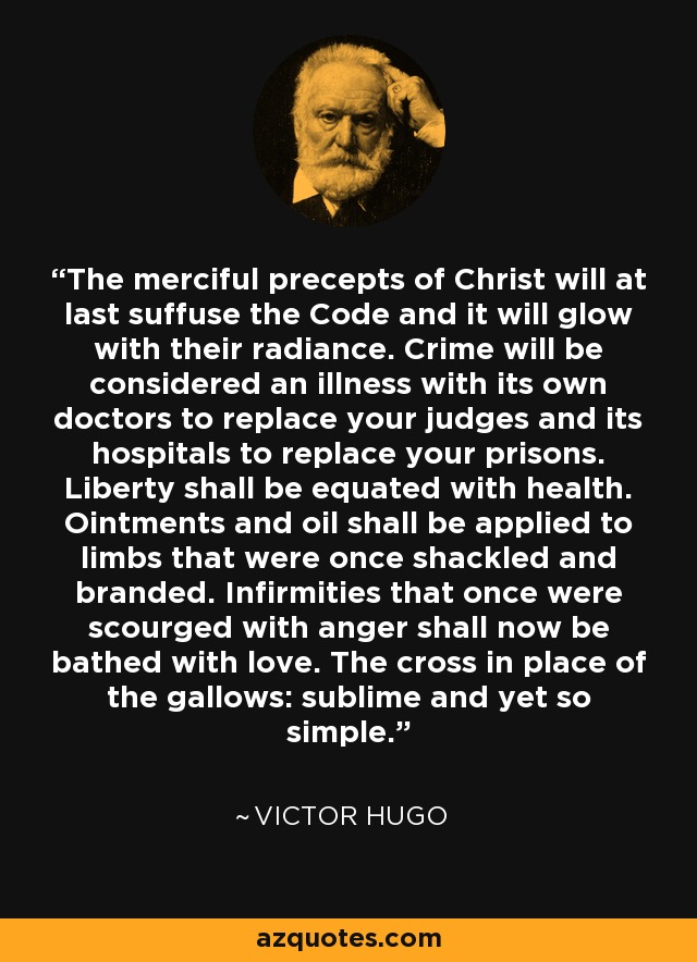 The merciful precepts of Christ will at last suffuse the Code and it will glow with their radiance. Crime will be considered an illness with its own doctors to replace your judges and its hospitals to replace your prisons. Liberty shall be equated with health. Ointments and oil shall be applied to limbs that were once shackled and branded. Infirmities that once were scourged with anger shall now be bathed with love. The cross in place of the gallows: sublime and yet so simple. - Victor Hugo