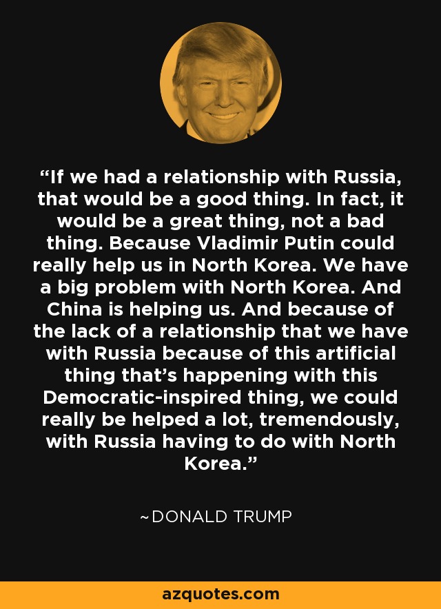 If we had a relationship with Russia, that would be a good thing. In fact, it would be a great thing, not a bad thing. Because Vladimir Putin could really help us in North Korea. We have a big problem with North Korea. And China is helping us. And because of the lack of a relationship that we have with Russia because of this artificial thing that's happening with this Democratic-inspired thing, we could really be helped a lot, tremendously, with Russia having to do with North Korea. - Donald Trump