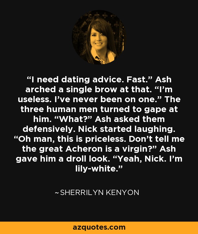 I need dating advice. Fast.” Ash arched a single brow at that. “I’m useless. I’ve never been on one.” The three human men turned to gape at him. “What?” Ash asked them defensively. Nick started laughing. “Oh man, this is priceless. Don’t tell me the great Acheron is a virgin?” Ash gave him a droll look. “Yeah, Nick. I’m lily-white. - Sherrilyn Kenyon