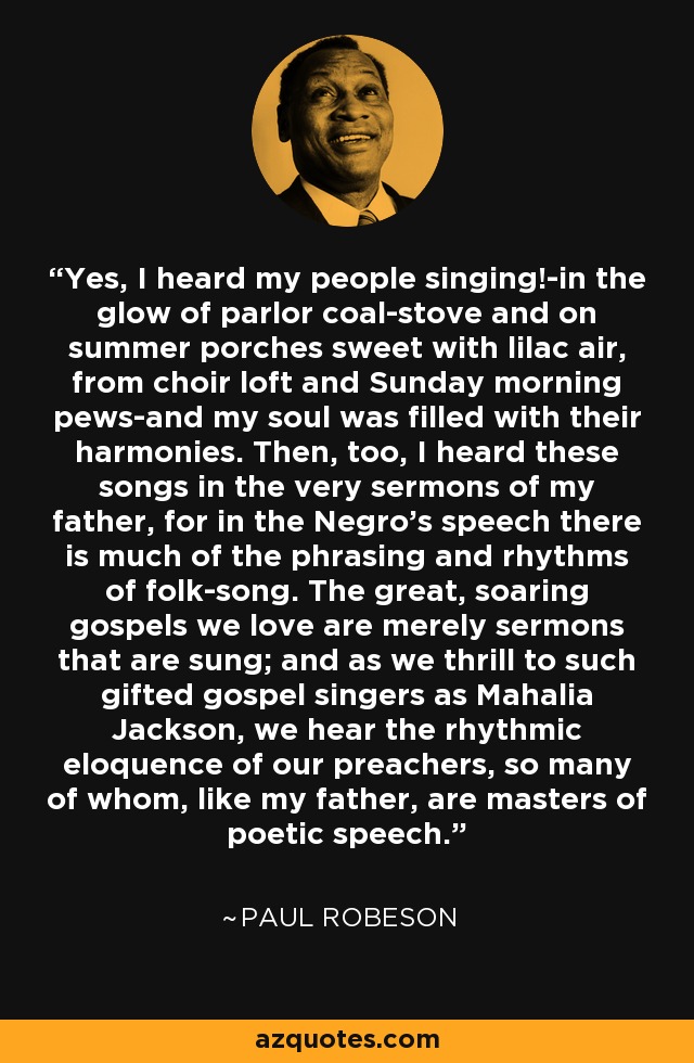 Yes, I heard my people singing!-in the glow of parlor coal-stove and on summer porches sweet with lilac air, from choir loft and Sunday morning pews-and my soul was filled with their harmonies. Then, too, I heard these songs in the very sermons of my father, for in the Negro's speech there is much of the phrasing and rhythms of folk-song. The great, soaring gospels we love are merely sermons that are sung; and as we thrill to such gifted gospel singers as Mahalia Jackson, we hear the rhythmic eloquence of our preachers, so many of whom, like my father, are masters of poetic speech. - Paul Robeson