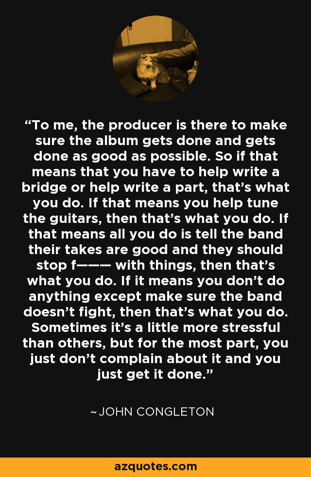 To me, the producer is there to make sure the album gets done and gets done as good as possible. So if that means that you have to help write a bridge or help write a part, that's what you do. If that means you help tune the guitars, then that's what you do. If that means all you do is tell the band their takes are good and they should stop f——— with things, then that's what you do. If it means you don't do anything except make sure the band doesn't fight, then that's what you do. Sometimes it's a little more stressful than others, but for the most part, you just don't complain about it and you just get it done. - John Congleton