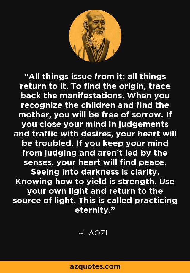 All things issue from it; all things return to it. To find the origin, trace back the manifestations. When you recognize the children and find the mother, you will be free of sorrow. If you close your mind in judgements and traffic with desires, your heart will be troubled. If you keep your mind from judging and aren't led by the senses, your heart will find peace. Seeing into darkness is clarity. Knowing how to yield is strength. Use your own light and return to the source of light. This is called practicing eternity. - Laozi