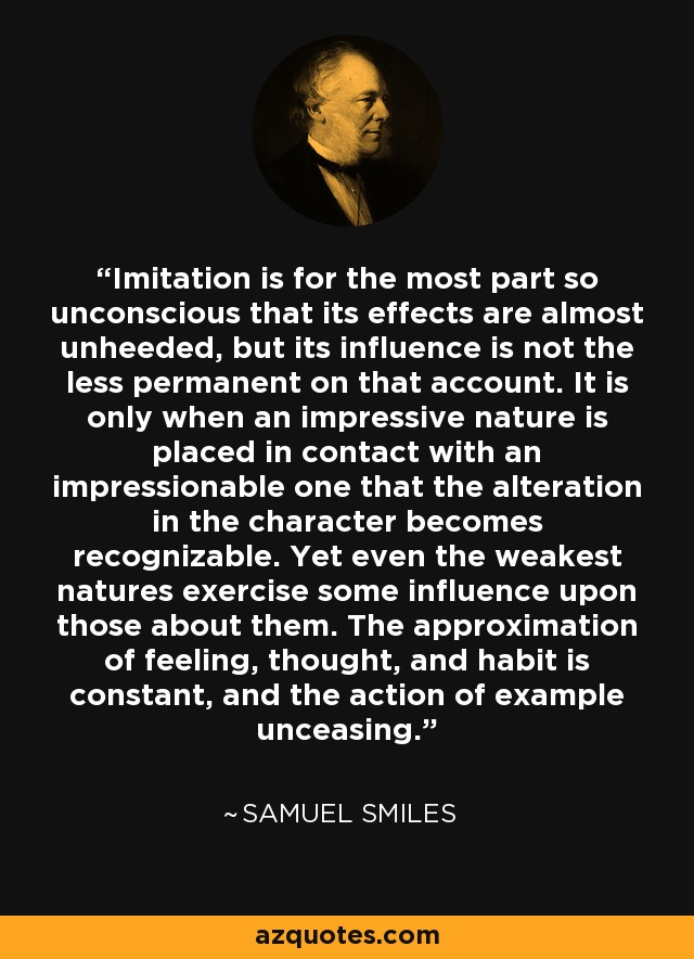 Imitation is for the most part so unconscious that its effects are almost unheeded, but its influence is not the less permanent on that account. It is only when an impressive nature is placed in contact with an impressionable one that the alteration in the character becomes recognizable. Yet even the weakest natures exercise some influence upon those about them. The approximation of feeling, thought, and habit is constant, and the action of example unceasing. - Samuel Smiles