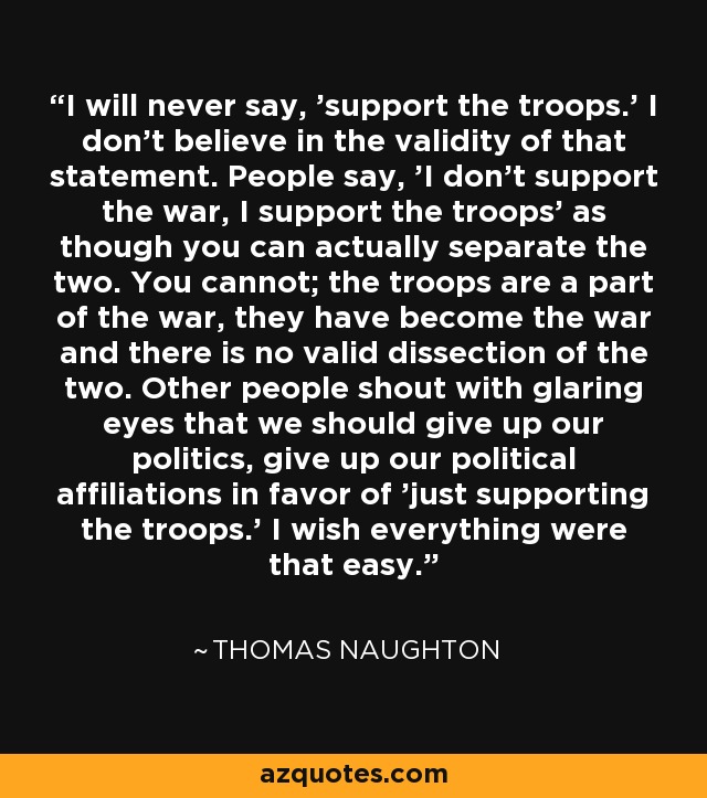 I will never say, 'support the troops.' I don't believe in the validity of that statement. People say, 'I don't support the war, I support the troops' as though you can actually separate the two. You cannot; the troops are a part of the war, they have become the war and there is no valid dissection of the two. Other people shout with glaring eyes that we should give up our politics, give up our political affiliations in favor of 'just supporting the troops.' I wish everything were that easy. - Thomas Naughton