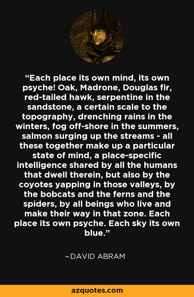 Each place its own mind, its own psyche! Oak, Madrone, Douglas fir, red-tailed hawk, serpentine in the sandstone, a certain scale to the topography, drenching rains in the winters, fog off-shore in the summers, salmon surging up the streams - all these together make up a particular state of mind, a place-specific intelligence shared by all the humans that dwell therein, but also by the coyotes yapping in those valleys, by the bobcats and the ferns and the spiders, by all beings who live and make their way in that zone. Each place its own psyche. Each sky its own blue. - David Abram