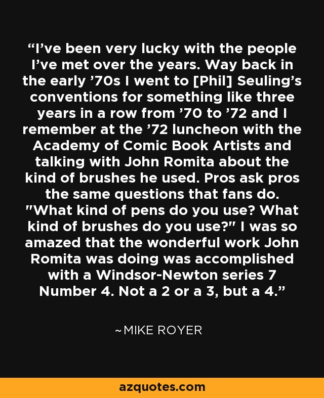 I've been very lucky with the people I've met over the years. Way back in the early '70s I went to [Phil] Seuling's conventions for something like three years in a row from '70 to '72 and I remember at the '72 luncheon with the Academy of Comic Book Artists and talking with John Romita about the kind of brushes he used. Pros ask pros the same questions that fans do. 