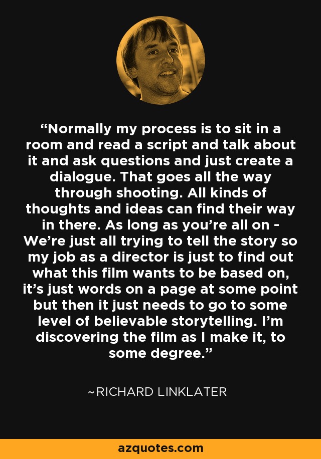 Normally my process is to sit in a room and read a script and talk about it and ask questions and just create a dialogue. That goes all the way through shooting. All kinds of thoughts and ideas can find their way in there. As long as you're all on - We're just all trying to tell the story so my job as a director is just to find out what this film wants to be based on, it's just words on a page at some point but then it just needs to go to some level of believable storytelling. I'm discovering the film as I make it, to some degree. - Richard Linklater