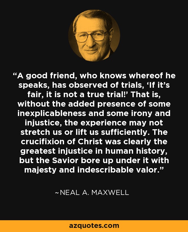 A good friend, who knows whereof he speaks, has observed of trials, ‘If it’s fair, it is not a true trial!’ That is, without the added presence of some inexplicableness and some irony and injustice, the experience may not stretch us or lift us sufficiently. The crucifixion of Christ was clearly the greatest injustice in human history, but the Savior bore up under it with majesty and indescribable valor. - Neal A. Maxwell