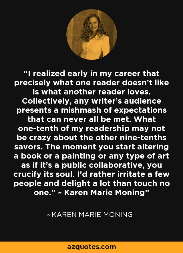 I realized early in my career that precisely what one reader doesn't like is what another reader loves. Collectively, any writer's audience presents a mishmash of expectations that can never all be met. What one-tenth of my readership may not be crazy about the other nine-tenths savors. The moment you start altering a book or a painting or any type of art as if it's a public collaborative, you crucify its soul. I'd rather irritate a few people and delight a lot than touch no one.