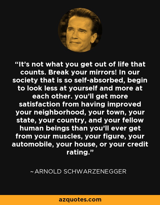 It's not what you get out of life that counts. Break your mirrors! In our society that is so self-absorbed, begin to look less at yourself and more at each other. you'll get more satisfaction from having improved your neighborhood, your town, your state, your country, and your fellow human beings than you'll ever get from your muscles, your figure, your automobile, your house, or your credit rating. - Arnold Schwarzenegger