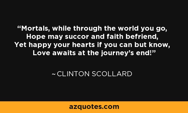 Mortals, while through the world you go, Hope may succor and faith befriend, Yet happy your hearts if you can but know, Love awaits at the journey's end! - Clinton Scollard