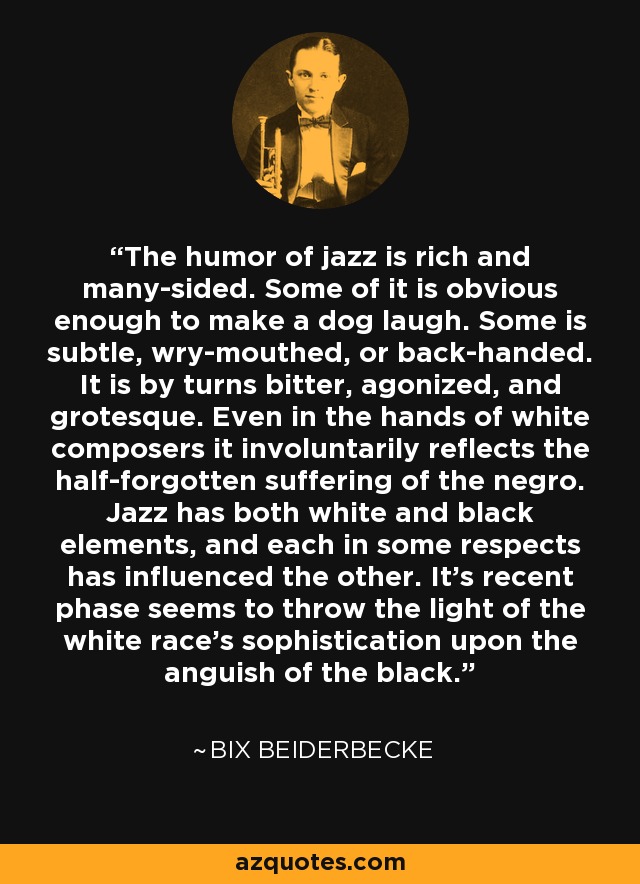 The humor of jazz is rich and many-sided. Some of it is obvious enough to make a dog laugh. Some is subtle, wry-mouthed, or back-handed. It is by turns bitter, agonized, and grotesque. Even in the hands of white composers it involuntarily reflects the half-forgotten suffering of the negro. Jazz has both white and black elements, and each in some respects has influenced the other. It's recent phase seems to throw the light of the white race's sophistication upon the anguish of the black. - Bix Beiderbecke