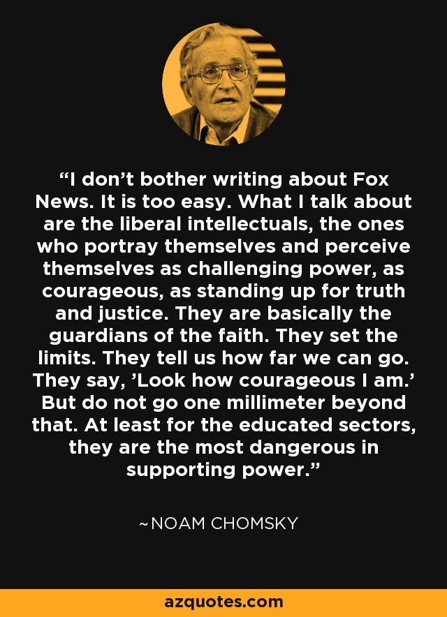I don't bother writing about Fox News. It is too easy. What I talk about are the liberal intellectuals, the ones who portray themselves and perceive themselves as challenging power, as courageous, as standing up for truth and justice. They are basically the guardians of the faith. They set the limits. They tell us how far we can go. They say, 'Look how courageous I am.' But do not go one millimeter beyond that. At least for the educated sectors, they are the most dangerous in supporting power. - Noam Chomsky