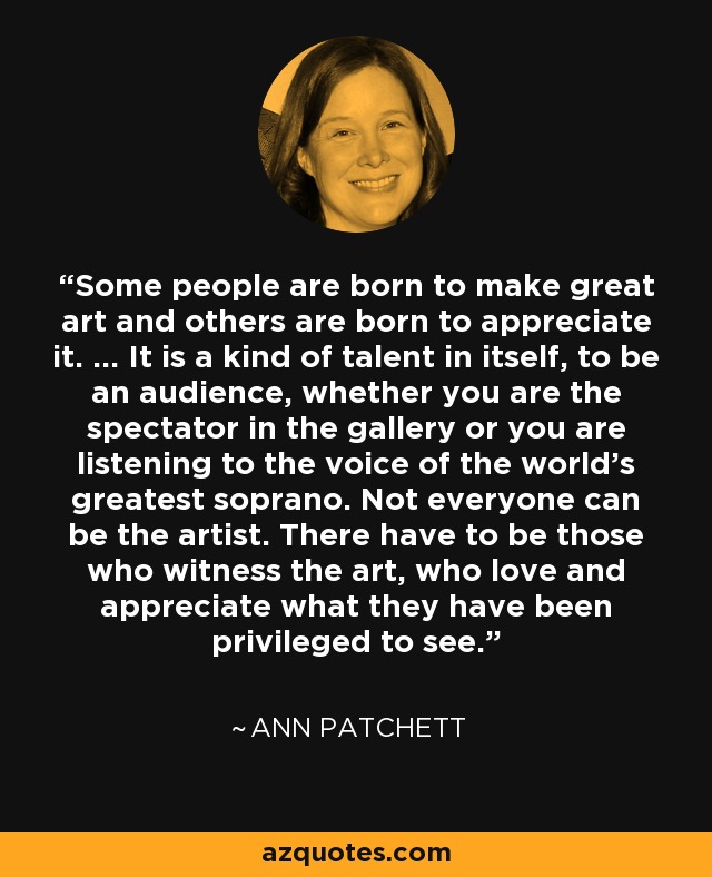 Some people are born to make great art and others are born to appreciate it. … It is a kind of talent in itself, to be an audience, whether you are the spectator in the gallery or you are listening to the voice of the world's greatest soprano. Not everyone can be the artist. There have to be those who witness the art, who love and appreciate what they have been privileged to see. - Ann Patchett