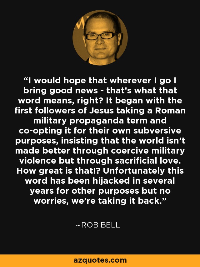 I would hope that wherever I go I bring good news - that's what that word means, right? It began with the first followers of Jesus taking a Roman military propaganda term and co-opting it for their own subversive purposes, insisting that the world isn't made better through coercive military violence but through sacrificial love. How great is that!? Unfortunately this word has been hijacked in several years for other purposes but no worries, we're taking it back. - Rob Bell