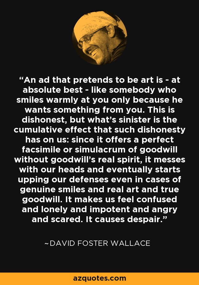 An ad that pretends to be art is - at absolute best - like somebody who smiles warmly at you only because he wants something from you. This is dishonest, but what's sinister is the cumulative effect that such dishonesty has on us: since it offers a perfect facsimile or simulacrum of goodwill without goodwill's real spirit, it messes with our heads and eventually starts upping our defenses even in cases of genuine smiles and real art and true goodwill. It makes us feel confused and lonely and impotent and angry and scared. It causes despair. - David Foster Wallace