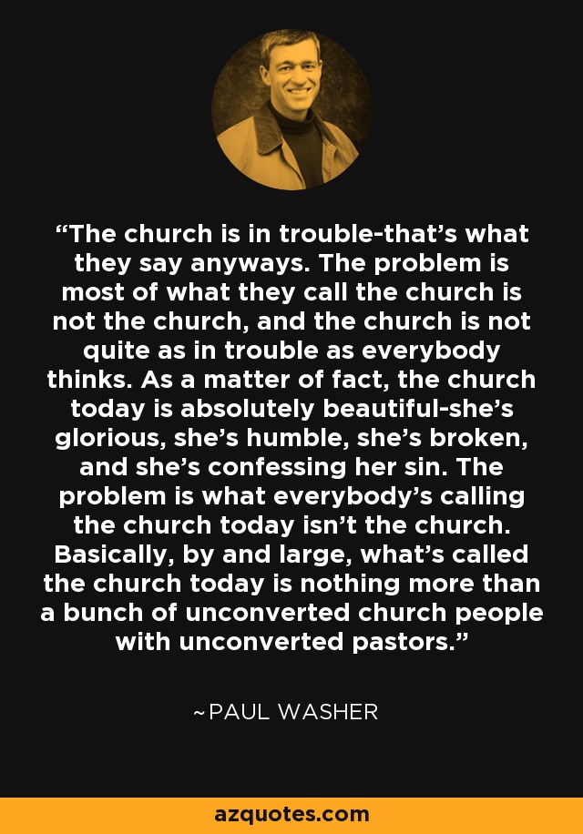 The church is in trouble-that's what they say anyways. The problem is most of what they call the church is not the church, and the church is not quite as in trouble as everybody thinks. As a matter of fact, the church today is absolutely beautiful-she's glorious, she's humble, she's broken, and she's confessing her sin. The problem is what everybody's calling the church today isn't the church. Basically, by and large, what's called the church today is nothing more than a bunch of unconverted church people with unconverted pastors. - Paul Washer