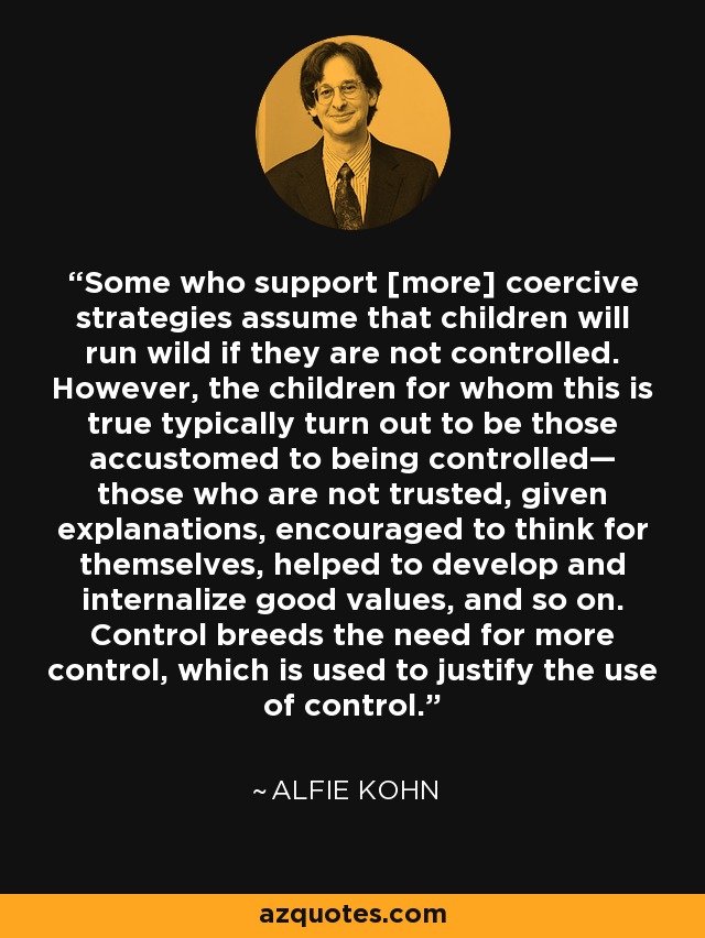 Some who support [more] coercive strategies assume that children will run wild if they are not controlled. However, the children for whom this is true typically turn out to be those accustomed to being controlled— those who are not trusted, given explanations, encouraged to think for themselves, helped to develop and internalize good values, and so on. Control breeds the need for more control, which is used to justify the use of control. - Alfie Kohn