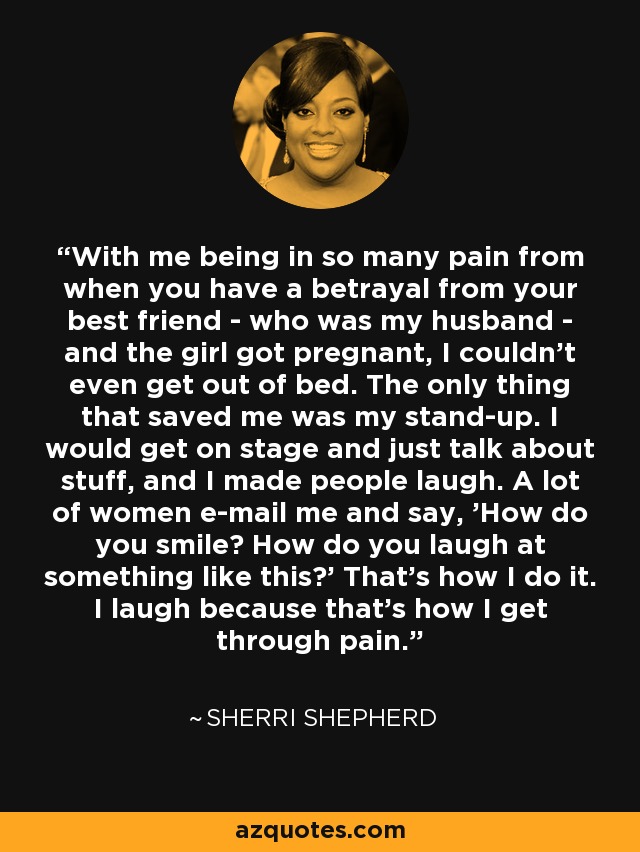 With me being in so many pain from when you have a betrayal from your best friend - who was my husband - and the girl got pregnant, I couldn't even get out of bed. The only thing that saved me was my stand-up. I would get on stage and just talk about stuff, and I made people laugh. A lot of women e-mail me and say, 'How do you smile? How do you laugh at something like this?' That's how I do it. I laugh because that's how I get through pain. - Sherri Shepherd