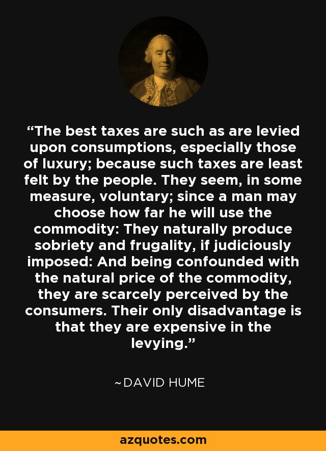 The best taxes are such as are levied upon consumptions, especially those of luxury; because such taxes are least felt by the people. They seem, in some measure, voluntary; since a man may choose how far he will use the commodity: They naturally produce sobriety and frugality, if judiciously imposed: And being confounded with the natural price of the commodity, they are scarcely perceived by the consumers. Their only disadvantage is that they are expensive in the levying. - David Hume
