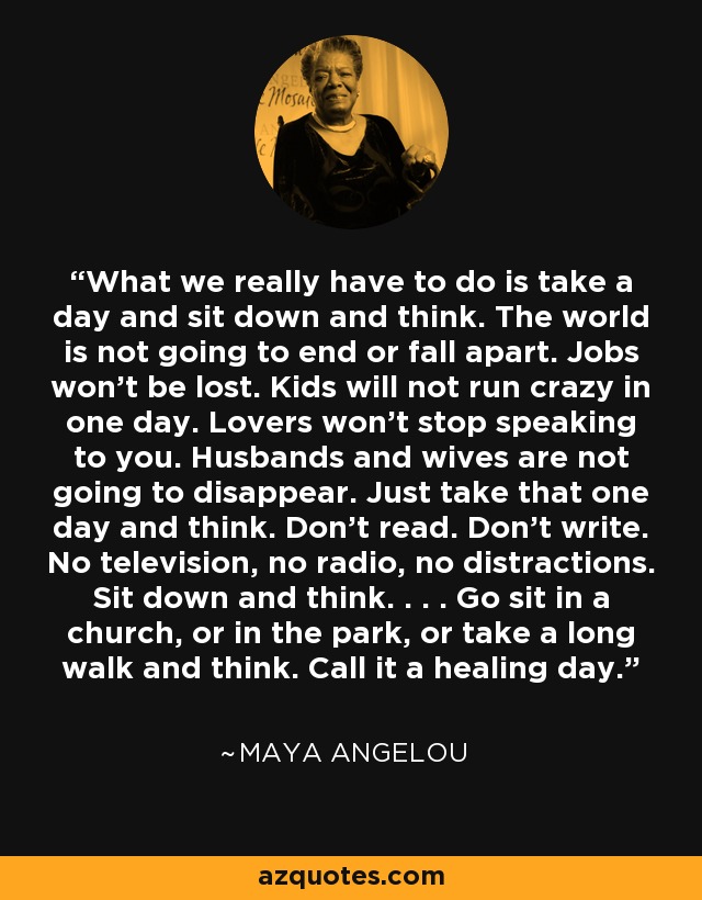 What we really have to do is take a day and sit down and think. The world is not going to end or fall apart. Jobs won't be lost. Kids will not run crazy in one day. Lovers won't stop speaking to you. Husbands and wives are not going to disappear. Just take that one day and think. Don't read. Don't write. No television, no radio, no distractions. Sit down and think. . . . Go sit in a church, or in the park, or take a long walk and think. Call it a healing day. - Maya Angelou