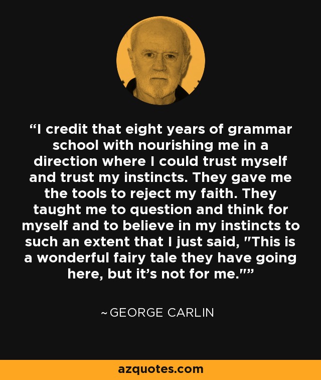I credit that eight years of grammar school with nourishing me in a direction where I could trust myself and trust my instincts. They gave me the tools to reject my faith. They taught me to question and think for myself and to believe in my instincts to such an extent that I just said, 