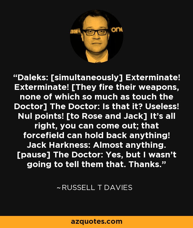 Daleks: [simultaneously] Exterminate! Exterminate! [They fire their weapons, none of which so much as touch the Doctor] The Doctor: Is that it? Useless! Nul points! [to Rose and Jack] It's all right, you can come out; that forcefield can hold back anything! Jack Harkness: Almost anything. [pause] The Doctor: Yes, but I wasn't going to tell them that. Thanks. - Russell T Davies