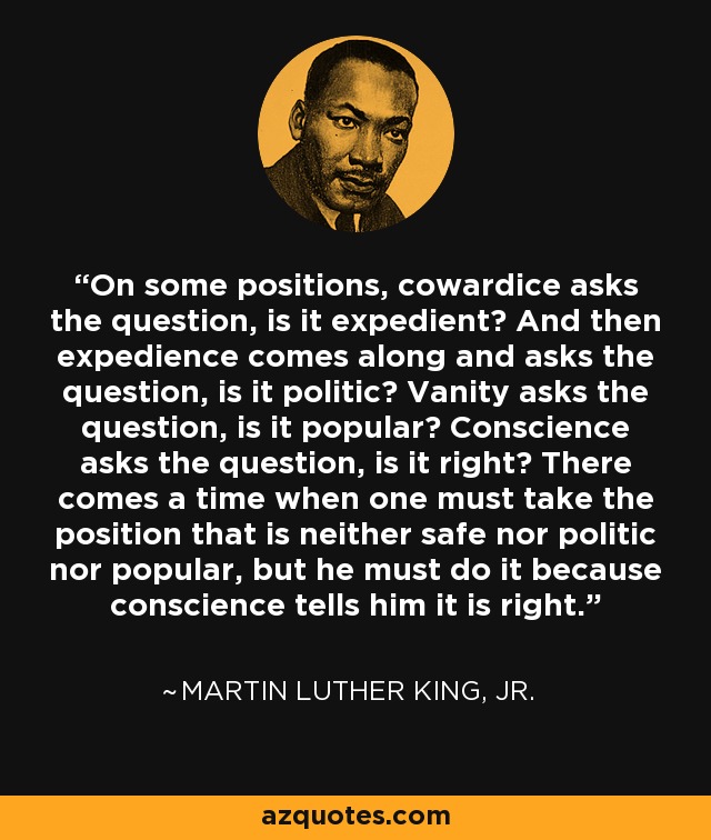 On some positions, cowardice asks the question, is it expedient? And then expedience comes along and asks the question, is it politic? Vanity asks the question, is it popular? Conscience asks the question, is it right? There comes a time when one must take the position that is neither safe nor politic nor popular, but he must do it because conscience tells him it is right. - Martin Luther King, Jr.