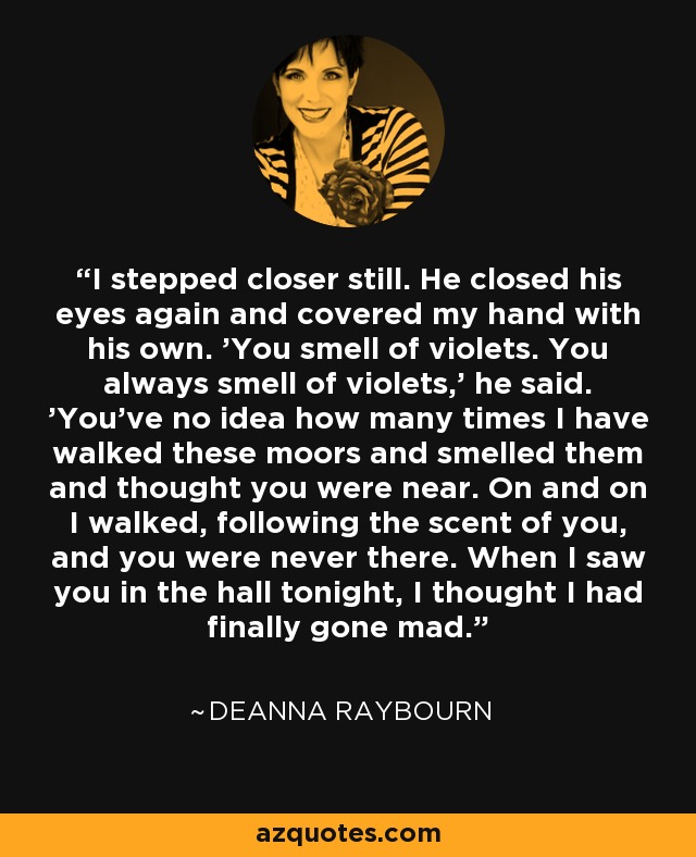 I stepped closer still. He closed his eyes again and covered my hand with his own. 'You smell of violets. You always smell of violets,' he said. 'You've no idea how many times I have walked these moors and smelled them and thought you were near. On and on I walked, following the scent of you, and you were never there. When I saw you in the hall tonight, I thought I had finally gone mad. - Deanna Raybourn