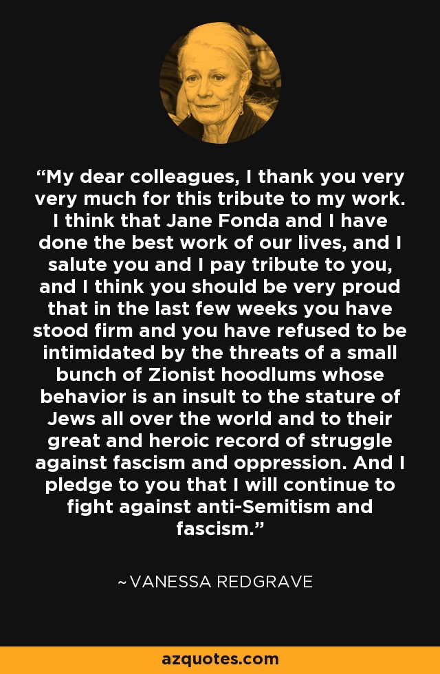 My dear colleagues, I thank you very very much for this tribute to my work. I think that Jane Fonda and I have done the best work of our lives, and I salute you and I pay tribute to you, and I think you should be very proud that in the last few weeks you have stood firm and you have refused to be intimidated by the threats of a small bunch of Zionist hoodlums whose behavior is an insult to the stature of Jews all over the world and to their great and heroic record of struggle against fascism and oppression. And I pledge to you that I will continue to fight against anti-Semitism and fascism. - Vanessa Redgrave