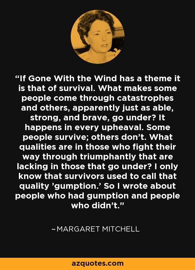 If Gone With the Wind has a theme it is that of survival. What makes some people come through catastrophes and others, apparently just as able, strong, and brave, go under? It happens in every upheaval. Some people survive; others don't. What qualities are in those who fight their way through triumphantly that are lacking in those that go under? I only know that survivors used to call that quality 'gumption.' So I wrote about people who had gumption and people who didn't. - Margaret Mitchell