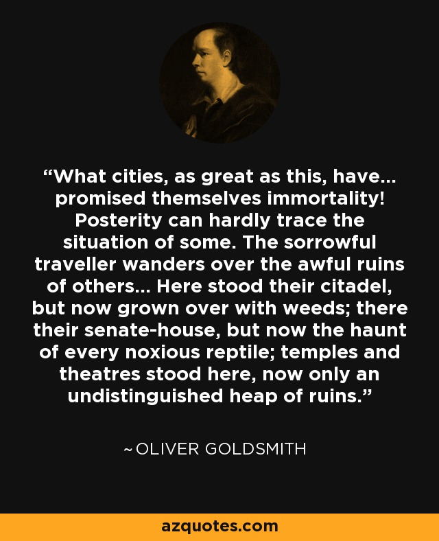 What cities, as great as this, have... promised themselves immortality! Posterity can hardly trace the situation of some. The sorrowful traveller wanders over the awful ruins of others... Here stood their citadel, but now grown over with weeds; there their senate-house, but now the haunt of every noxious reptile; temples and theatres stood here, now only an undistinguished heap of ruins. - Oliver Goldsmith