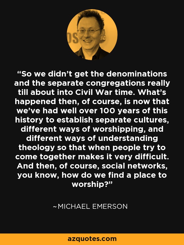 So we didn't get the denominations and the separate congregations really till about into Civil War time. What's happened then, of course, is now that we've had well over 100 years of this history to establish separate cultures, different ways of worshipping, and different ways of understanding theology so that when people try to come together makes it very difficult. And then, of course, social networks, you know, how do we find a place to worship? - Michael Emerson