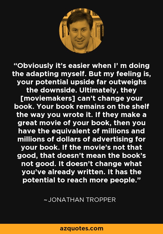 Obviously it's easier when I' m doing the adapting myself. But my feeling is, your potential upside far outweighs the downside. Ultimately, they [moviemakers] can't change your book. Your book remains on the shelf the way you wrote it. If they make a great movie of your book, then you have the equivalent of millions and millions of dollars of advertising for your book. If the movie's not that good, that doesn't mean the book's not good. It doesn't change what you've already written. It has the potential to reach more people. - Jonathan Tropper