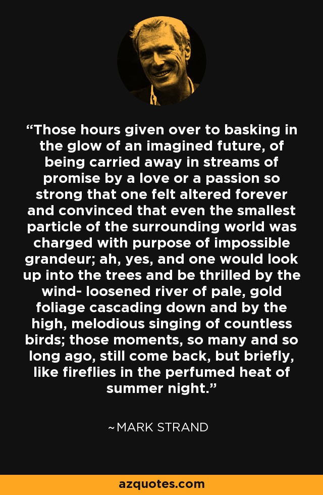 Those hours given over to basking in the glow of an imagined future, of being carried away in streams of promise by a love or a passion so strong that one felt altered forever and convinced that even the smallest particle of the surrounding world was charged with purpose of impossible grandeur; ah, yes, and one would look up into the trees and be thrilled by the wind- loosened river of pale, gold foliage cascading down and by the high, melodious singing of countless birds; those moments, so many and so long ago, still come back, but briefly, like fireflies in the perfumed heat of summer night. - Mark Strand