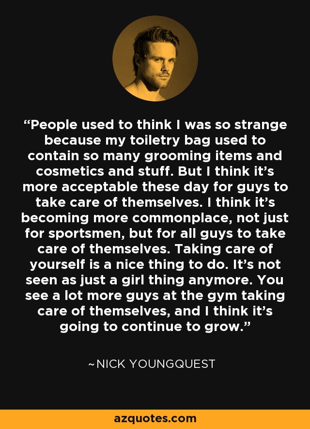 People used to think I was so strange because my toiletry bag used to contain so many grooming items and cosmetics and stuff. But I think it's more acceptable these day for guys to take care of themselves. I think it's becoming more commonplace, not just for sportsmen, but for all guys to take care of themselves. Taking care of yourself is a nice thing to do. It's not seen as just a girl thing anymore. You see a lot more guys at the gym taking care of themselves, and I think it's going to continue to grow. - Nick Youngquest