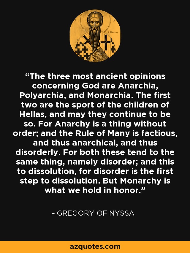 The three most ancient opinions concerning God are Anarchia, Polyarchia, and Monarchia. The first two are the sport of the children of Hellas, and may they continue to be so. For Anarchy is a thing without order; and the Rule of Many is factious, and thus anarchical, and thus disorderly. For both these tend to the same thing, namely disorder; and this to dissolution, for disorder is the first step to dissolution. But Monarchy is what we hold in honor. - Gregory of Nyssa