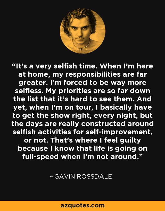 It's a very selfish time. When I'm here at home, my responsibilities are far greater. I'm forced to be way more selfless. My priorities are so far down the list that it's hard to see them. And yet, when I'm on tour, I basically have to get the show right, every night, but the days are really constructed around selfish activities for self-improvement, or not. That's where I feel guilty because I know that life is going on full-speed when I'm not around. - Gavin Rossdale